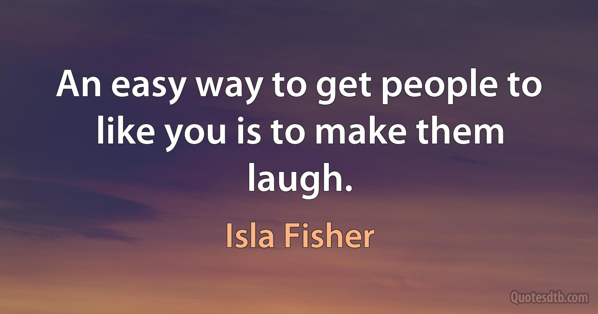 An easy way to get people to like you is to make them laugh. (Isla Fisher)