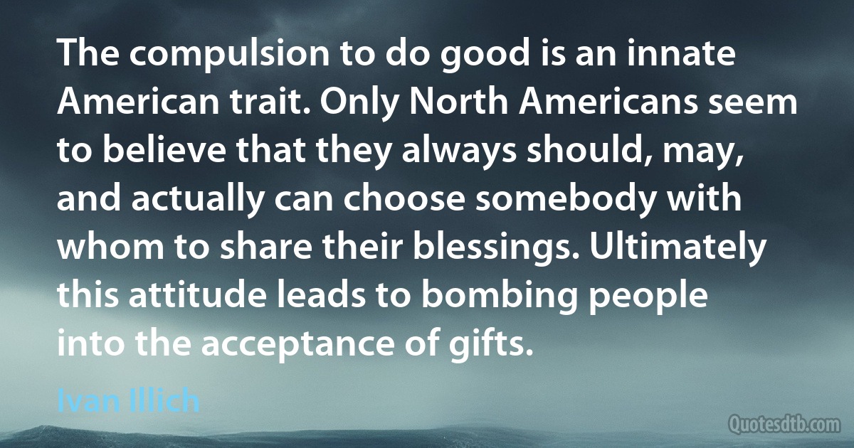 The compulsion to do good is an innate American trait. Only North Americans seem to believe that they always should, may, and actually can choose somebody with whom to share their blessings. Ultimately this attitude leads to bombing people into the acceptance of gifts. (Ivan Illich)