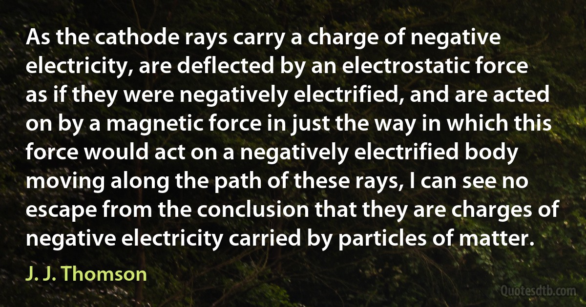 As the cathode rays carry a charge of negative electricity, are deflected by an electrostatic force as if they were negatively electrified, and are acted on by a magnetic force in just the way in which this force would act on a negatively electrified body moving along the path of these rays, I can see no escape from the conclusion that they are charges of negative electricity carried by particles of matter. (J. J. Thomson)