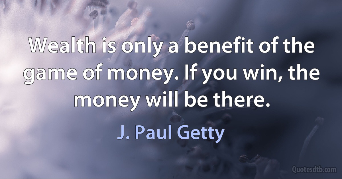 Wealth is only a benefit of the game of money. If you win, the money will be there. (J. Paul Getty)