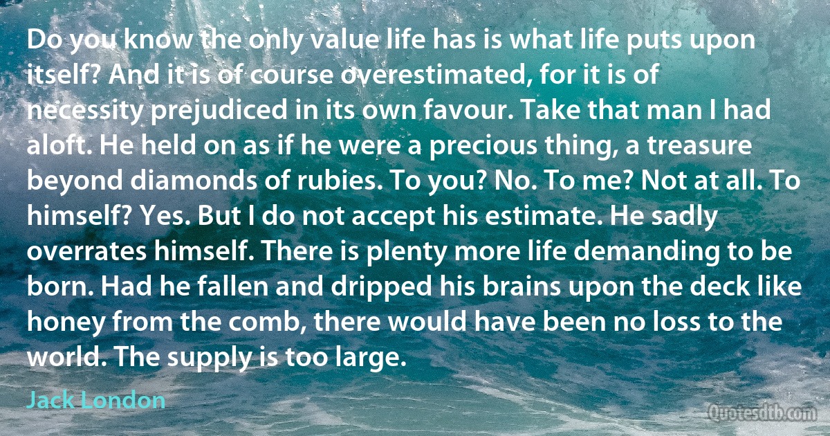 Do you know the only value life has is what life puts upon itself? And it is of course overestimated, for it is of necessity prejudiced in its own favour. Take that man I had aloft. He held on as if he were a precious thing, a treasure beyond diamonds of rubies. To you? No. To me? Not at all. To himself? Yes. But I do not accept his estimate. He sadly overrates himself. There is plenty more life demanding to be born. Had he fallen and dripped his brains upon the deck like honey from the comb, there would have been no loss to the world. The supply is too large. (Jack London)