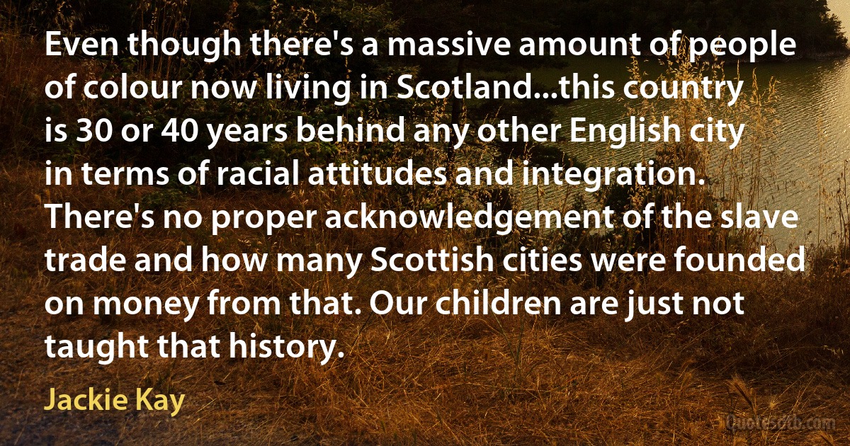 Even though there's a massive amount of people of colour now living in Scotland...this country is 30 or 40 years behind any other English city in terms of racial attitudes and integration. There's no proper acknowledgement of the slave trade and how many Scottish cities were founded on money from that. Our children are just not taught that history. (Jackie Kay)