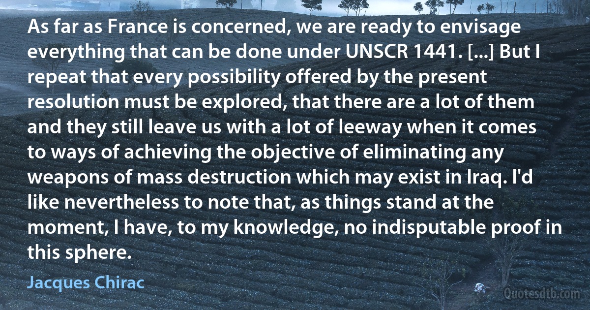 As far as France is concerned, we are ready to envisage everything that can be done under UNSCR 1441. [...] But I repeat that every possibility offered by the present resolution must be explored, that there are a lot of them and they still leave us with a lot of leeway when it comes to ways of achieving the objective of eliminating any weapons of mass destruction which may exist in Iraq. I'd like nevertheless to note that, as things stand at the moment, I have, to my knowledge, no indisputable proof in this sphere. (Jacques Chirac)