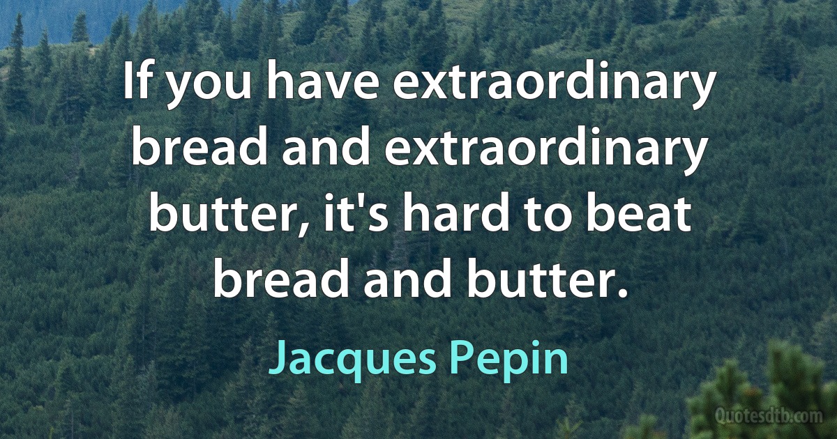 If you have extraordinary bread and extraordinary butter, it's hard to beat bread and butter. (Jacques Pepin)