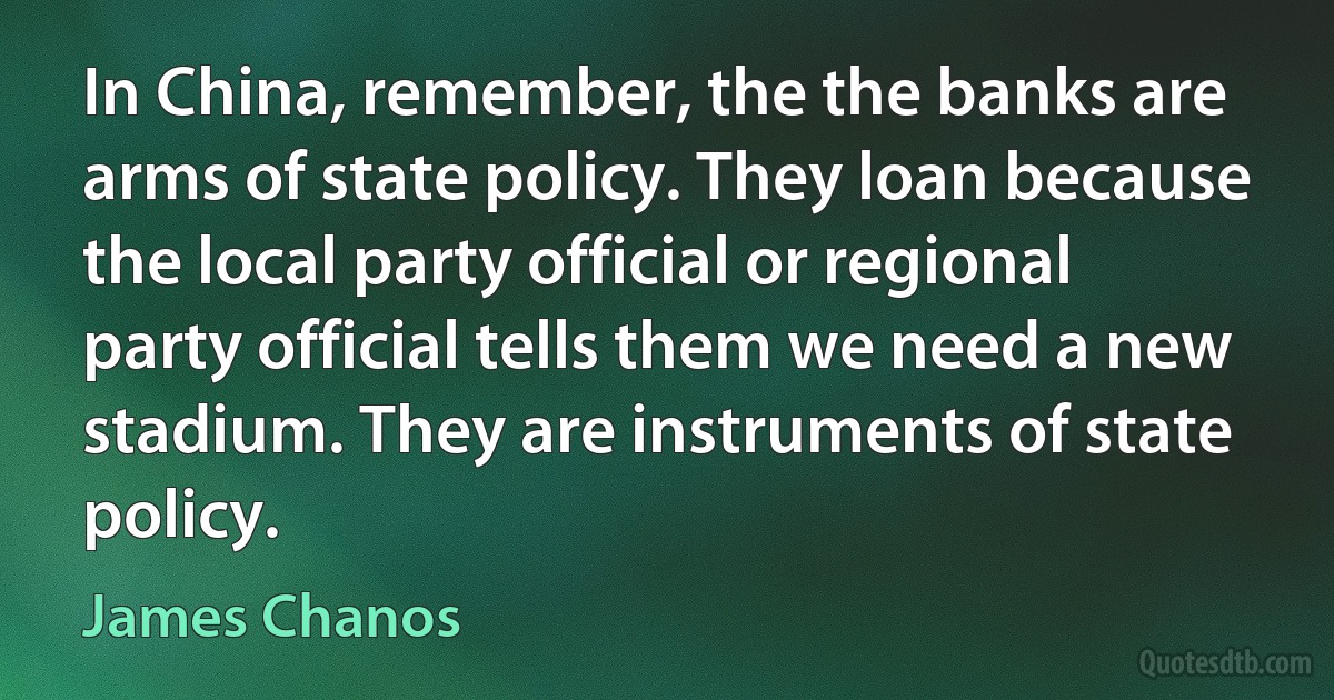 In China, remember, the the banks are arms of state policy. They loan because the local party official or regional party official tells them we need a new stadium. They are instruments of state policy. (James Chanos)