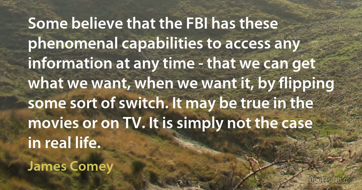 Some believe that the FBI has these phenomenal capabilities to access any information at any time - that we can get what we want, when we want it, by flipping some sort of switch. It may be true in the movies or on TV. It is simply not the case in real life. (James Comey)