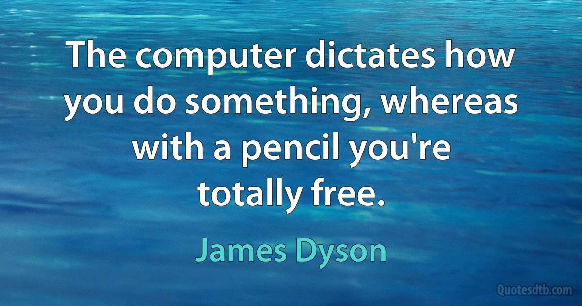 The computer dictates how you do something, whereas with a pencil you're totally free. (James Dyson)