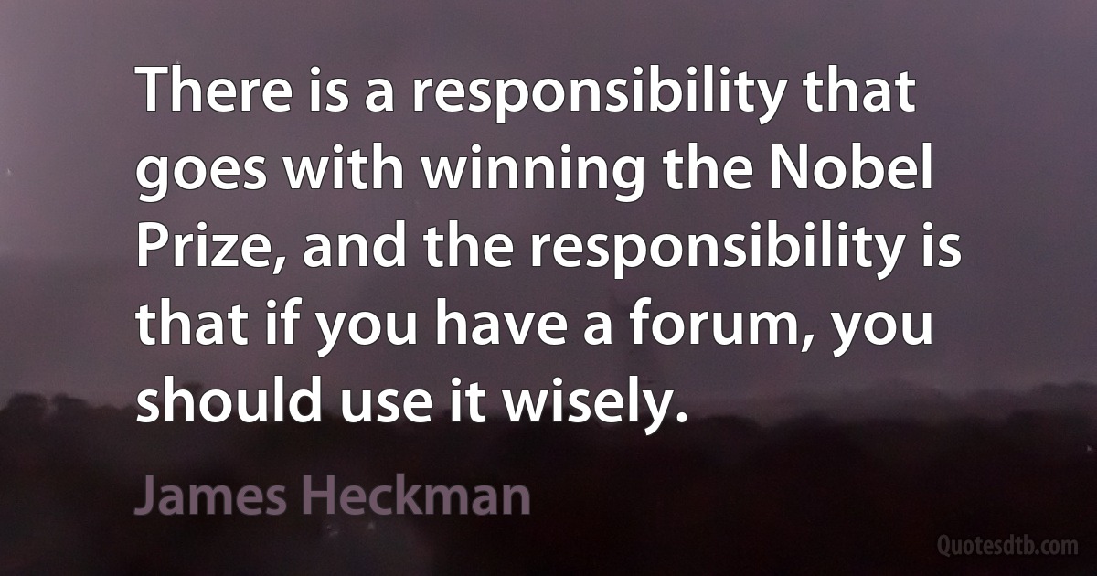 There is a responsibility that goes with winning the Nobel Prize, and the responsibility is that if you have a forum, you should use it wisely. (James Heckman)