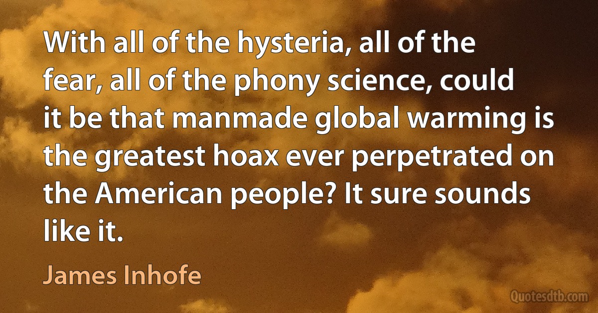 With all of the hysteria, all of the fear, all of the phony science, could it be that manmade global warming is the greatest hoax ever perpetrated on the American people? It sure sounds like it. (James Inhofe)