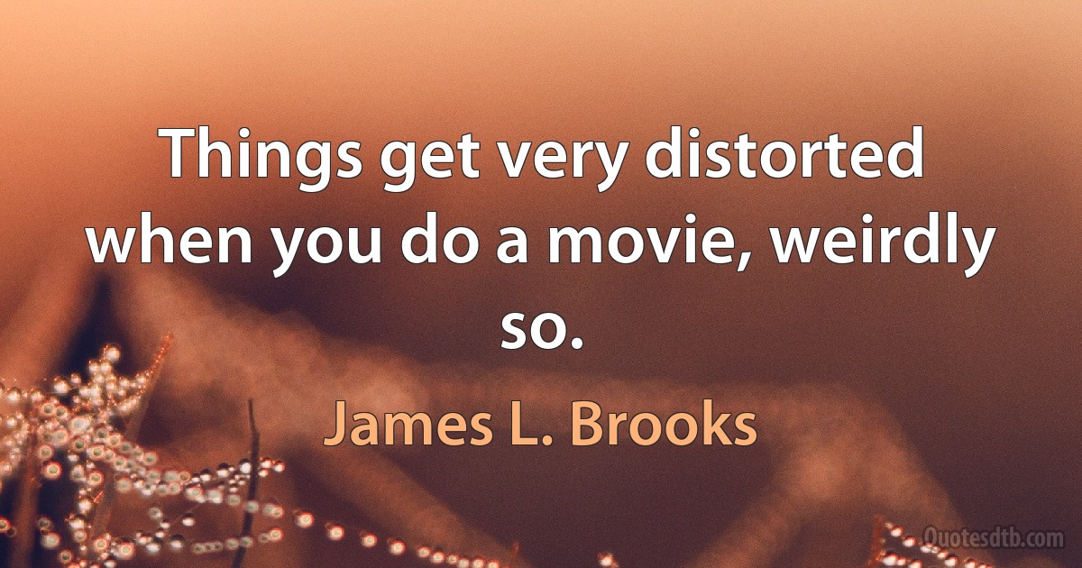 Things get very distorted when you do a movie, weirdly so. (James L. Brooks)