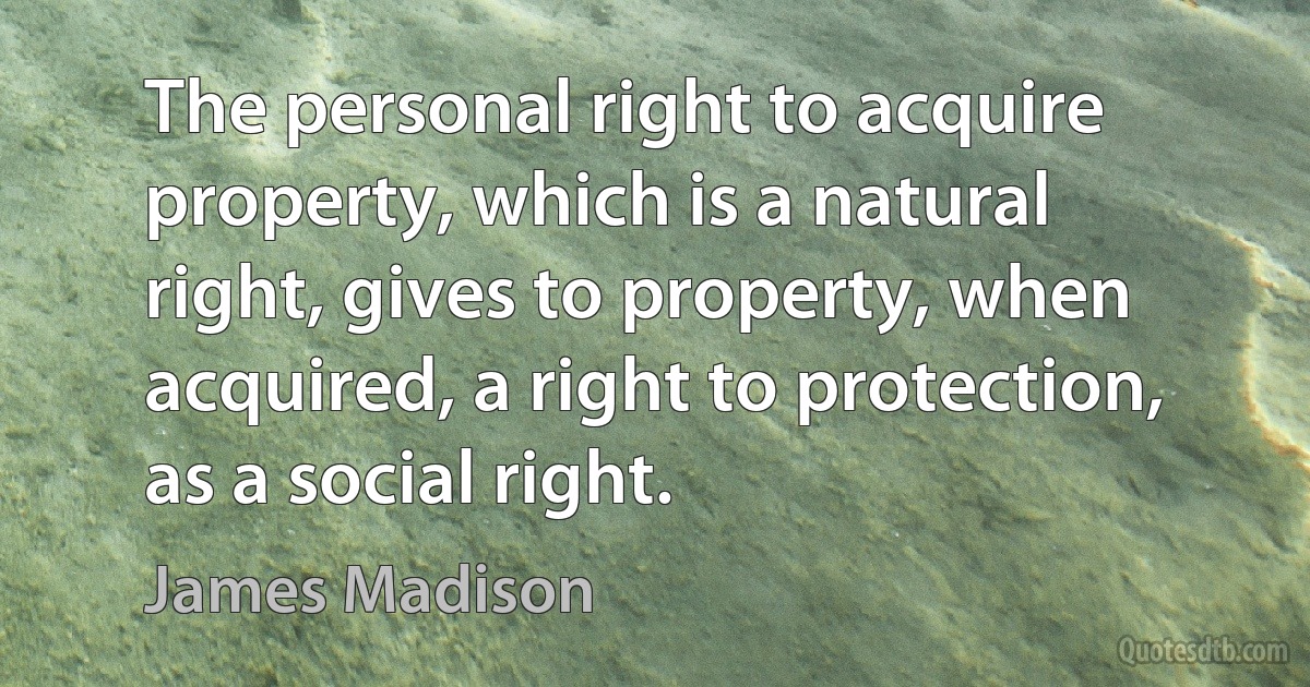 The personal right to acquire property, which is a natural right, gives to property, when acquired, a right to protection, as a social right. (James Madison)