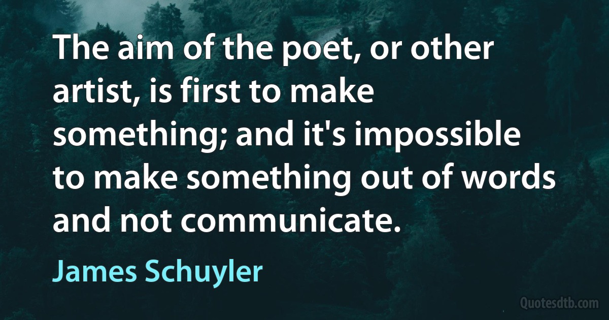 The aim of the poet, or other artist, is first to make something; and it's impossible to make something out of words and not communicate. (James Schuyler)