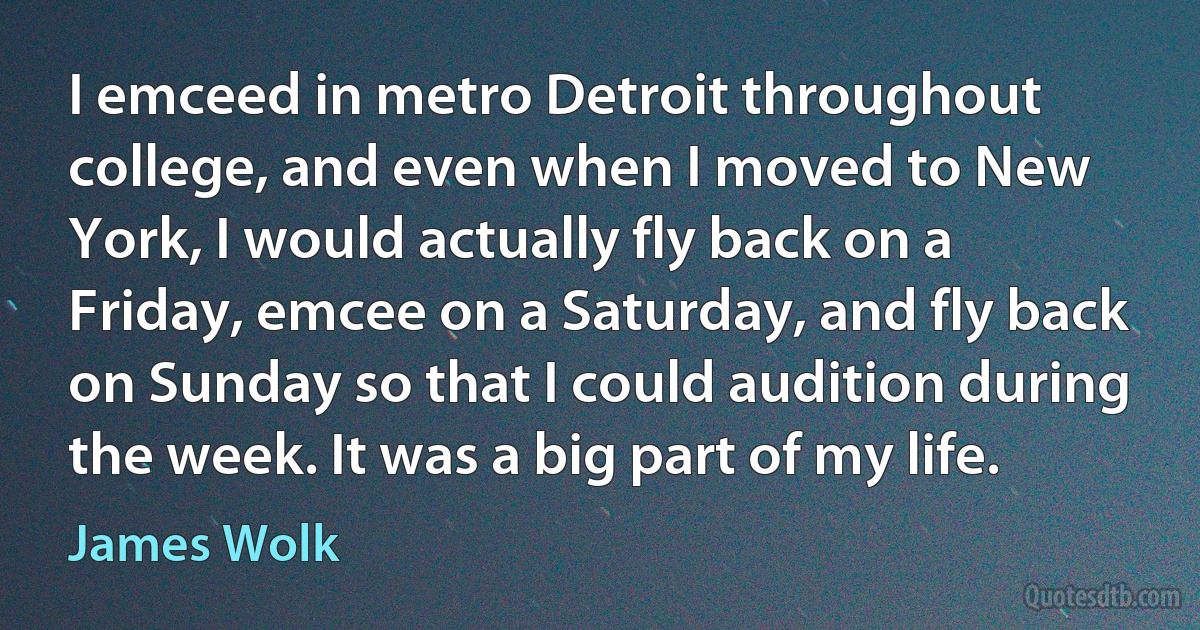 I emceed in metro Detroit throughout college, and even when I moved to New York, I would actually fly back on a Friday, emcee on a Saturday, and fly back on Sunday so that I could audition during the week. It was a big part of my life. (James Wolk)