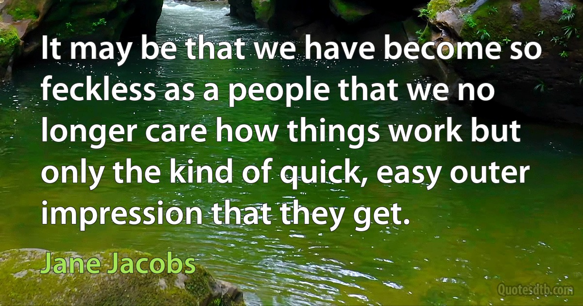 It may be that we have become so feckless as a people that we no longer care how things work but only the kind of quick, easy outer impression that they get. (Jane Jacobs)