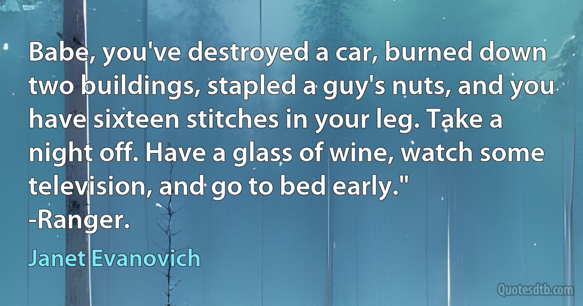 Babe, you've destroyed a car, burned down two buildings, stapled a guy's nuts, and you have sixteen stitches in your leg. Take a night off. Have a glass of wine, watch some television, and go to bed early."
-Ranger. (Janet Evanovich)