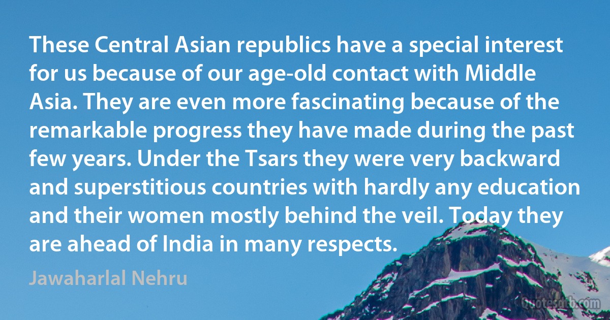 These Central Asian republics have a special interest for us because of our age-old contact with Middle Asia. They are even more fascinating because of the remarkable progress they have made during the past few years. Under the Tsars they were very backward and superstitious countries with hardly any education and their women mostly behind the veil. Today they are ahead of India in many respects. (Jawaharlal Nehru)