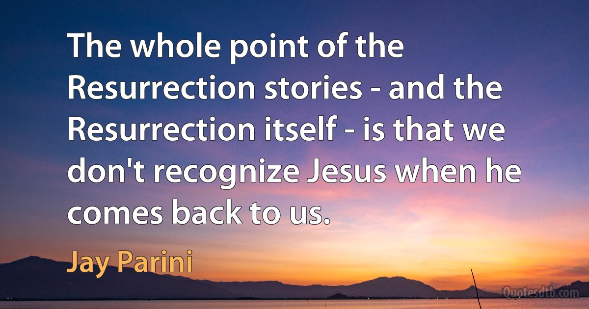 The whole point of the Resurrection stories - and the Resurrection itself - is that we don't recognize Jesus when he comes back to us. (Jay Parini)