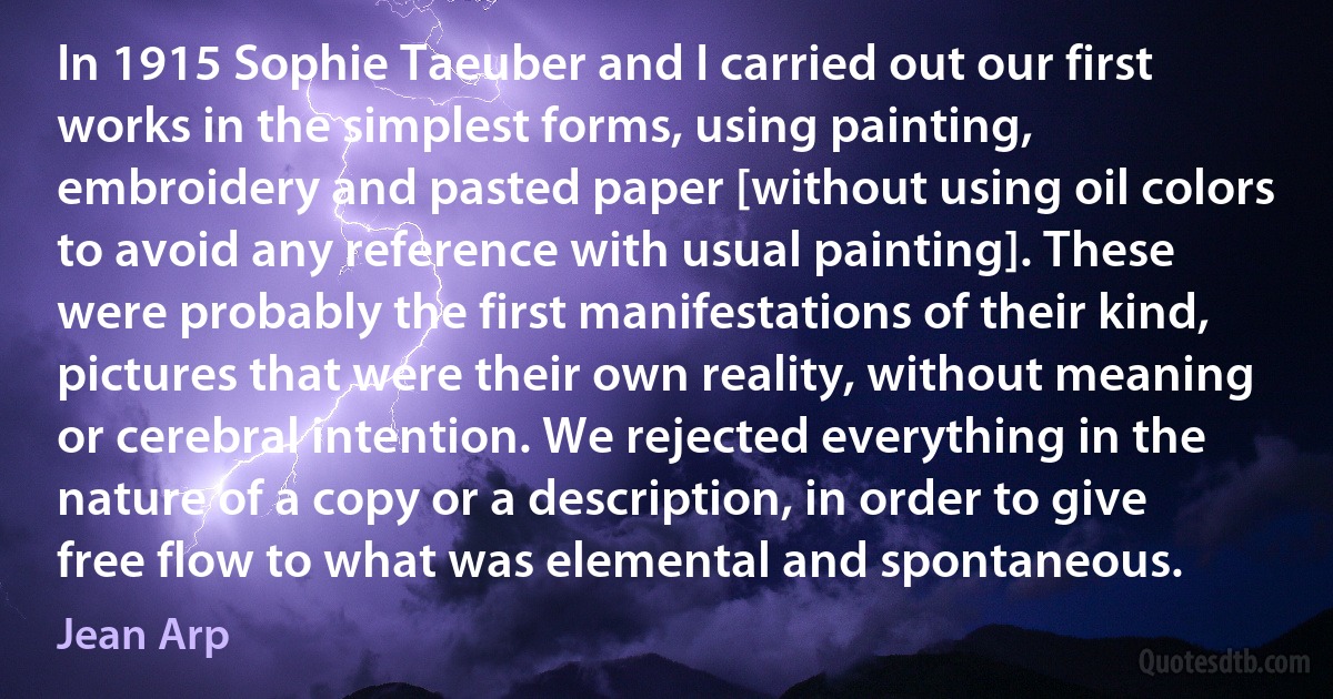 In 1915 Sophie Taeuber and I carried out our first works in the simplest forms, using painting, embroidery and pasted paper [without using oil colors to avoid any reference with usual painting]. These were probably the first manifestations of their kind, pictures that were their own reality, without meaning or cerebral intention. We rejected everything in the nature of a copy or a description, in order to give free flow to what was elemental and spontaneous. (Jean Arp)