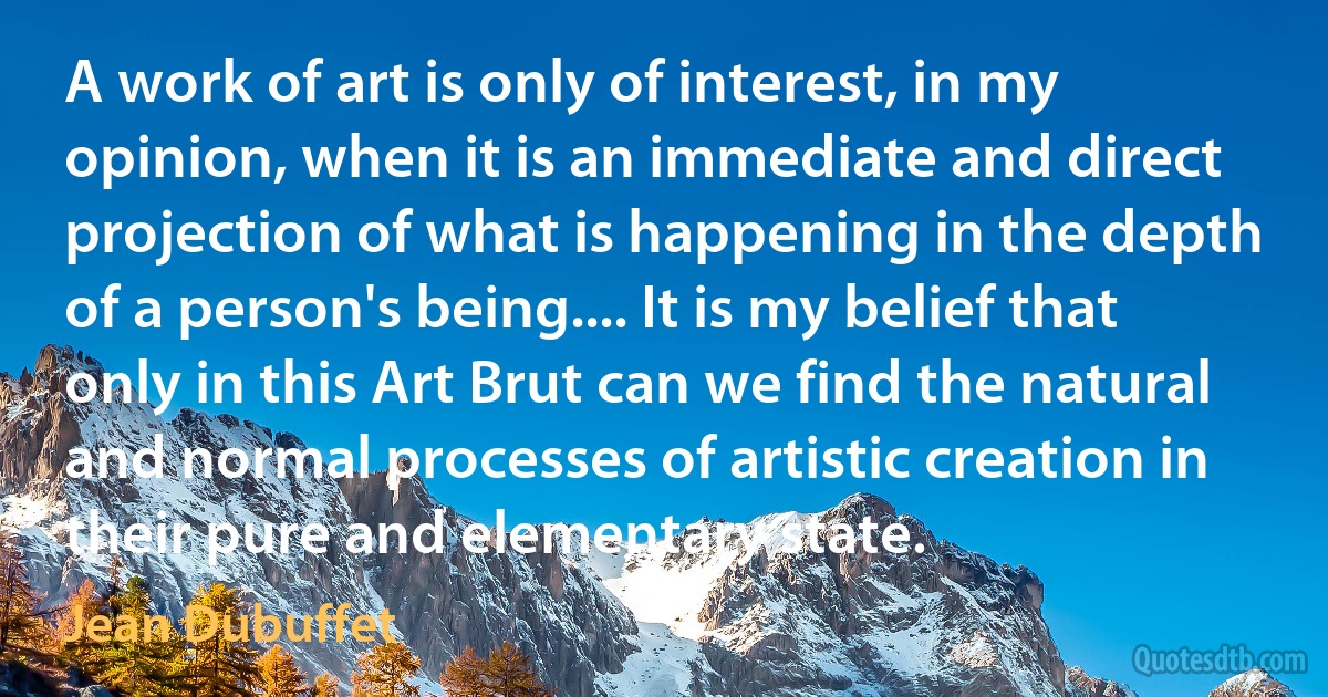 A work of art is only of interest, in my opinion, when it is an immediate and direct projection of what is happening in the depth of a person's being.... It is my belief that only in this Art Brut can we find the natural and normal processes of artistic creation in their pure and elementary state. (Jean Dubuffet)