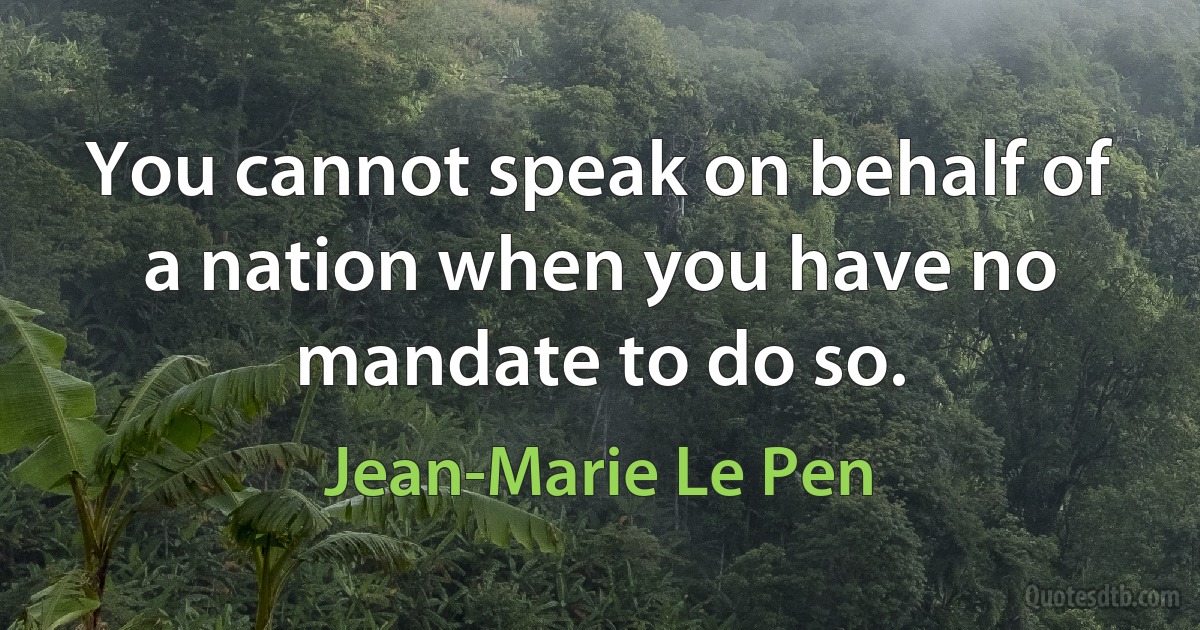 You cannot speak on behalf of a nation when you have no mandate to do so. (Jean-Marie Le Pen)