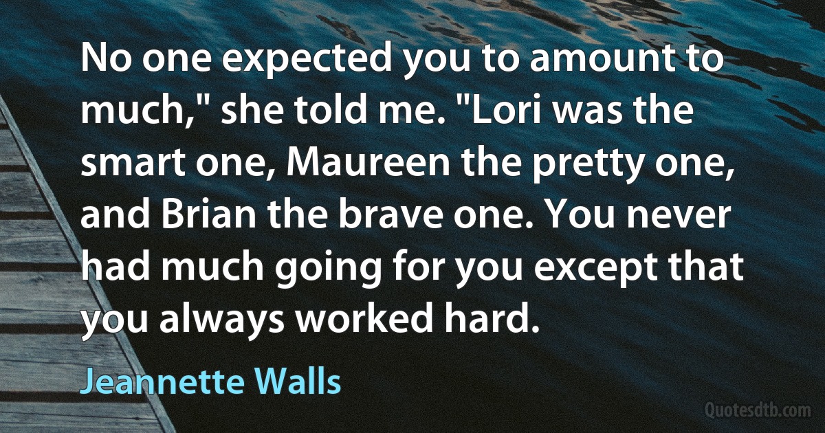 No one expected you to amount to much," she told me. "Lori was the smart one, Maureen the pretty one, and Brian the brave one. You never had much going for you except that you always worked hard. (Jeannette Walls)