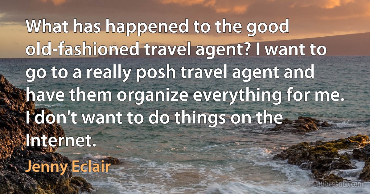 What has happened to the good old-fashioned travel agent? I want to go to a really posh travel agent and have them organize everything for me. I don't want to do things on the Internet. (Jenny Eclair)