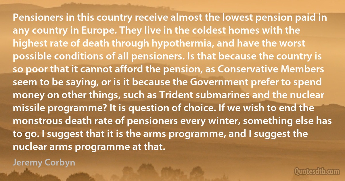 Pensioners in this country receive almost the lowest pension paid in any country in Europe. They live in the coldest homes with the highest rate of death through hypothermia, and have the worst possible conditions of all pensioners. Is that because the country is so poor that it cannot afford the pension, as Conservative Members seem to be saying, or is it because the Government prefer to spend money on other things, such as Trident submarines and the nuclear missile programme? It is question of choice. If we wish to end the monstrous death rate of pensioners every winter, something else has to go. I suggest that it is the arms programme, and I suggest the nuclear arms programme at that. (Jeremy Corbyn)