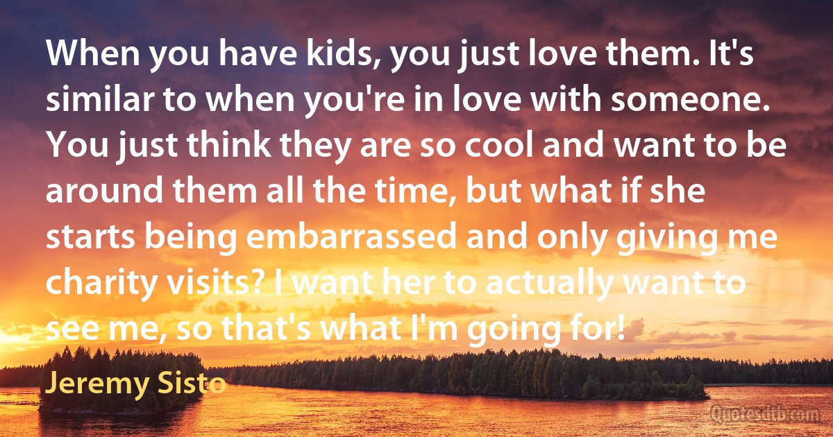 When you have kids, you just love them. It's similar to when you're in love with someone. You just think they are so cool and want to be around them all the time, but what if she starts being embarrassed and only giving me charity visits? I want her to actually want to see me, so that's what I'm going for! (Jeremy Sisto)