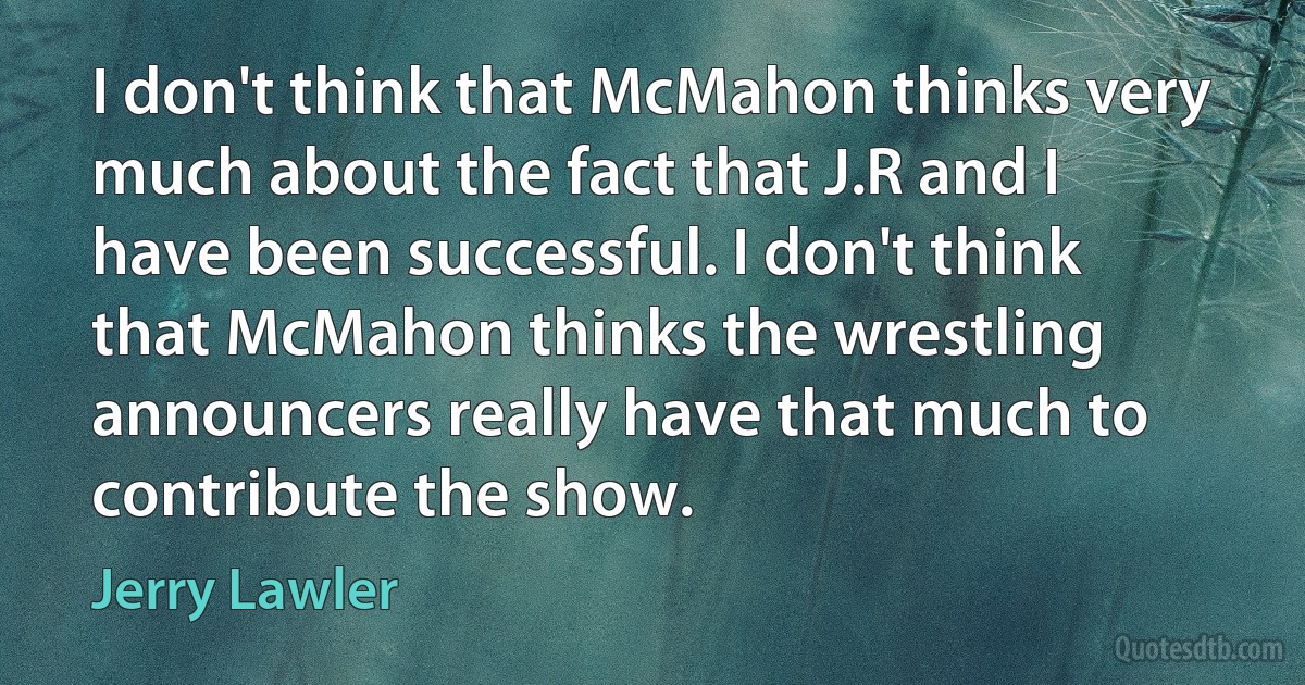 I don't think that McMahon thinks very much about the fact that J.R and I have been successful. I don't think that McMahon thinks the wrestling announcers really have that much to contribute the show. (Jerry Lawler)