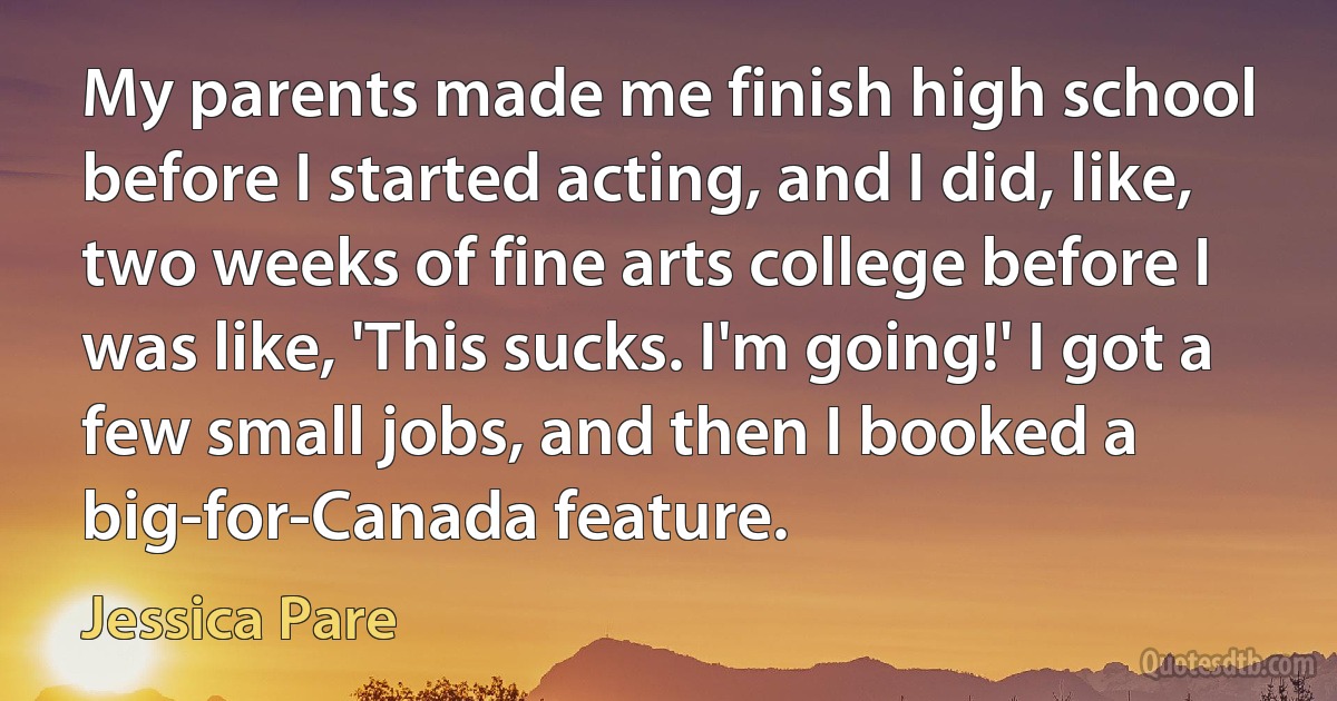 My parents made me finish high school before I started acting, and I did, like, two weeks of fine arts college before I was like, 'This sucks. I'm going!' I got a few small jobs, and then I booked a big-for-Canada feature. (Jessica Pare)