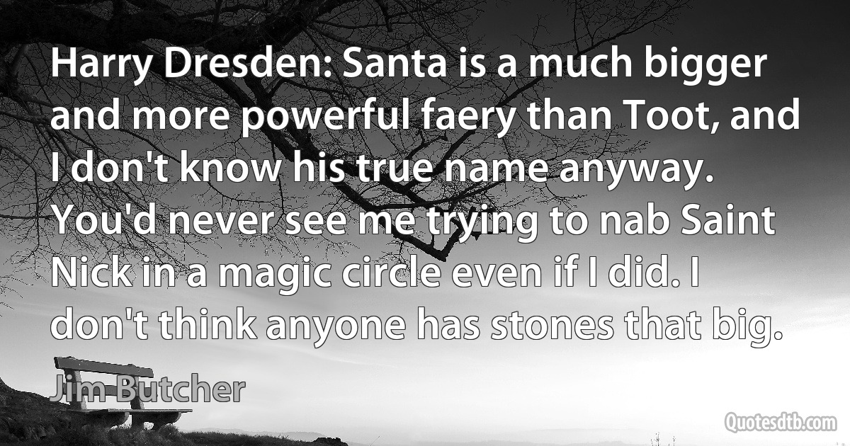 Harry Dresden: Santa is a much bigger and more powerful faery than Toot, and I don't know his true name anyway. You'd never see me trying to nab Saint Nick in a magic circle even if I did. I don't think anyone has stones that big. (Jim Butcher)