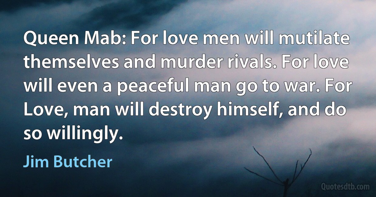 Queen Mab: For love men will mutilate themselves and murder rivals. For love will even a peaceful man go to war. For Love, man will destroy himself, and do so willingly. (Jim Butcher)