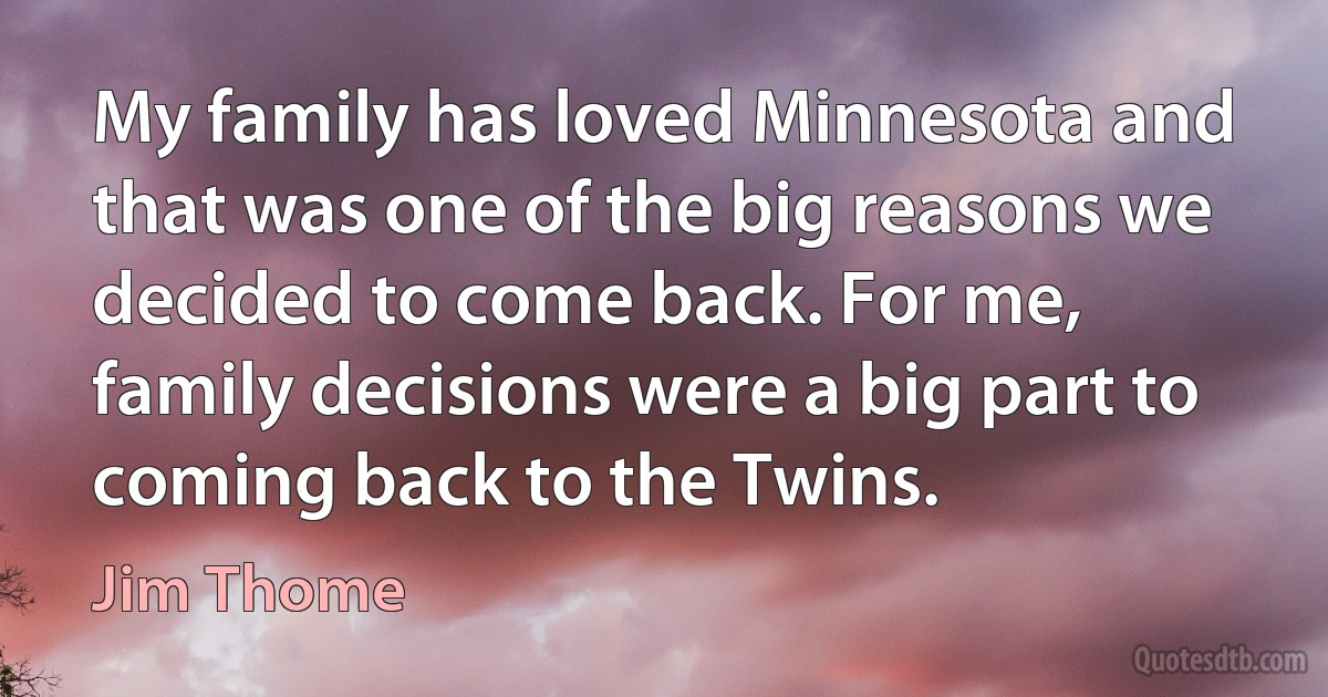 My family has loved Minnesota and that was one of the big reasons we decided to come back. For me, family decisions were a big part to coming back to the Twins. (Jim Thome)