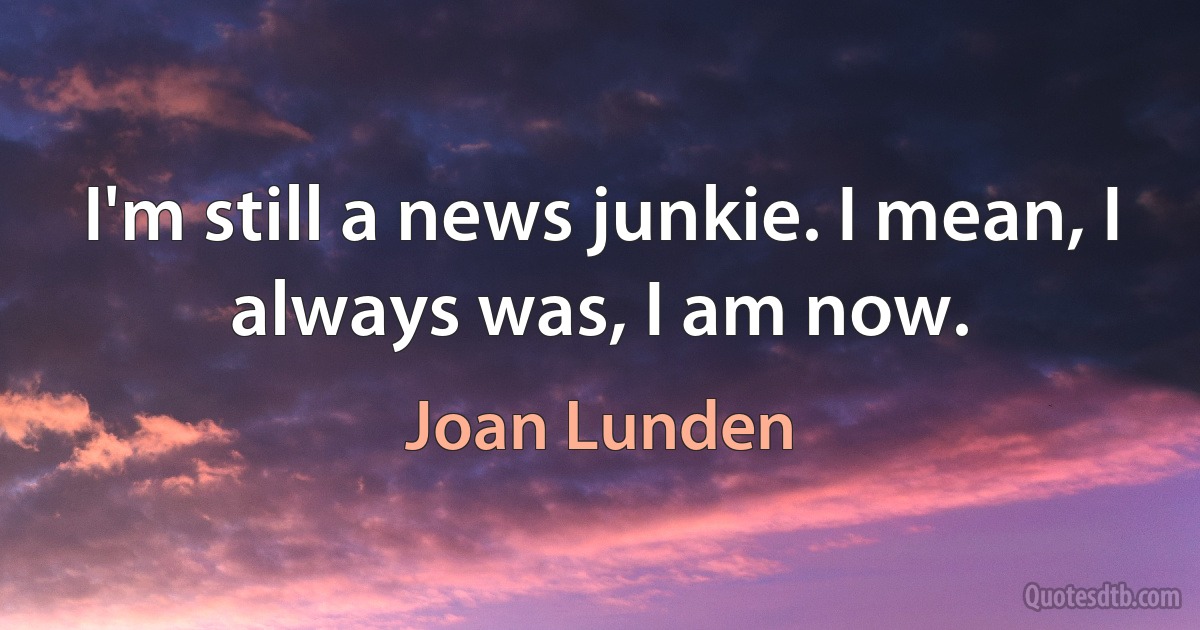 I'm still a news junkie. I mean, I always was, I am now. (Joan Lunden)