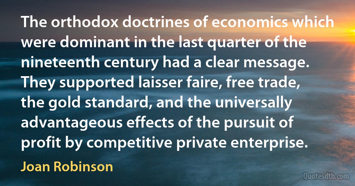 The orthodox doctrines of economics which were dominant in the last quarter of the nineteenth century had a clear message. They supported laisser faire, free trade, the gold standard, and the universally advantageous effects of the pursuit of profit by competitive private enterprise. (Joan Robinson)