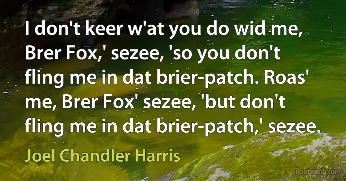 I don't keer w'at you do wid me, Brer Fox,' sezee, 'so you don't fling me in dat brier-patch. Roas' me, Brer Fox' sezee, 'but don't fling me in dat brier-patch,' sezee. (Joel Chandler Harris)