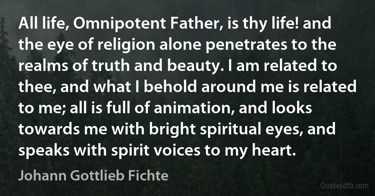 All life, Omnipotent Father, is thy life! and the eye of religion alone penetrates to the realms of truth and beauty. I am related to thee, and what I behold around me is related to me; all is full of animation, and looks towards me with bright spiritual eyes, and speaks with spirit voices to my heart. (Johann Gottlieb Fichte)