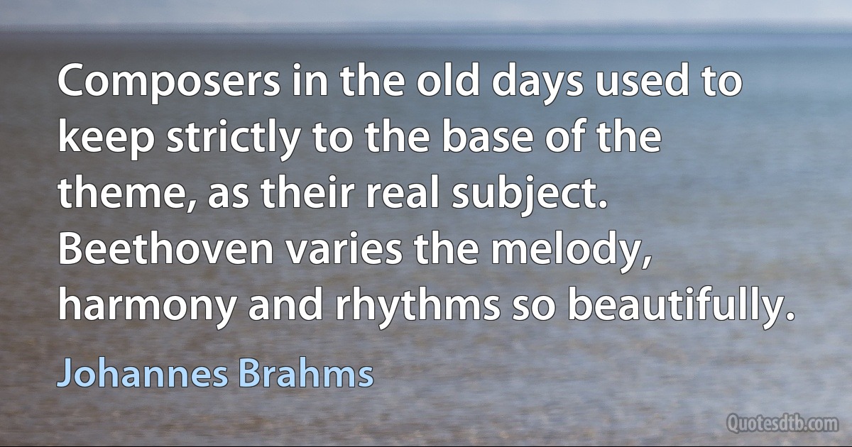 Composers in the old days used to keep strictly to the base of the theme, as their real subject. Beethoven varies the melody, harmony and rhythms so beautifully. (Johannes Brahms)