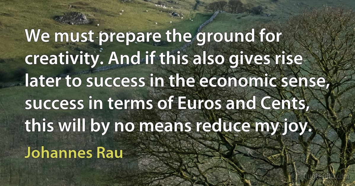 We must prepare the ground for creativity. And if this also gives rise later to success in the economic sense, success in terms of Euros and Cents, this will by no means reduce my joy. (Johannes Rau)