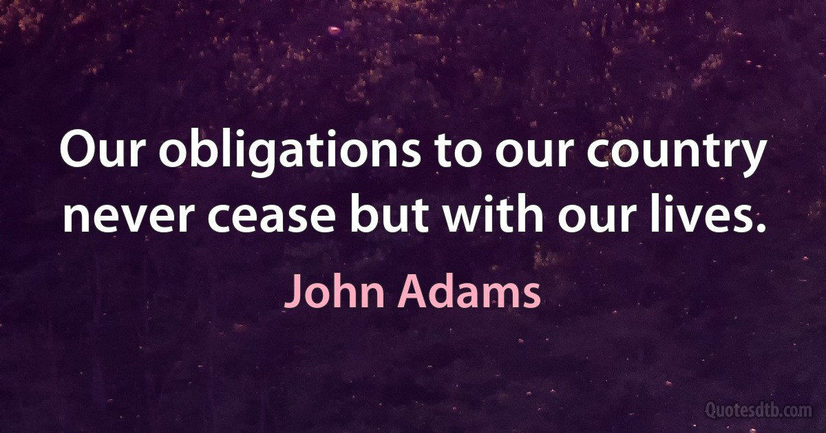 Our obligations to our country never cease but with our lives. (John Adams)