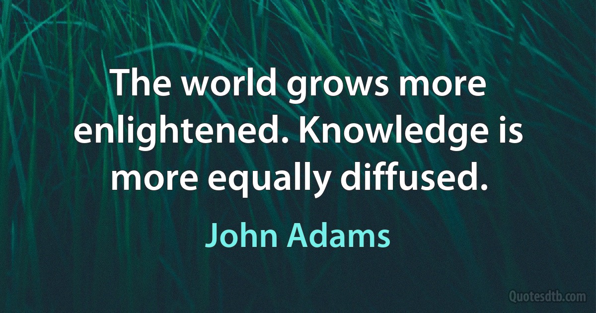 The world grows more enlightened. Knowledge is more equally diffused. (John Adams)