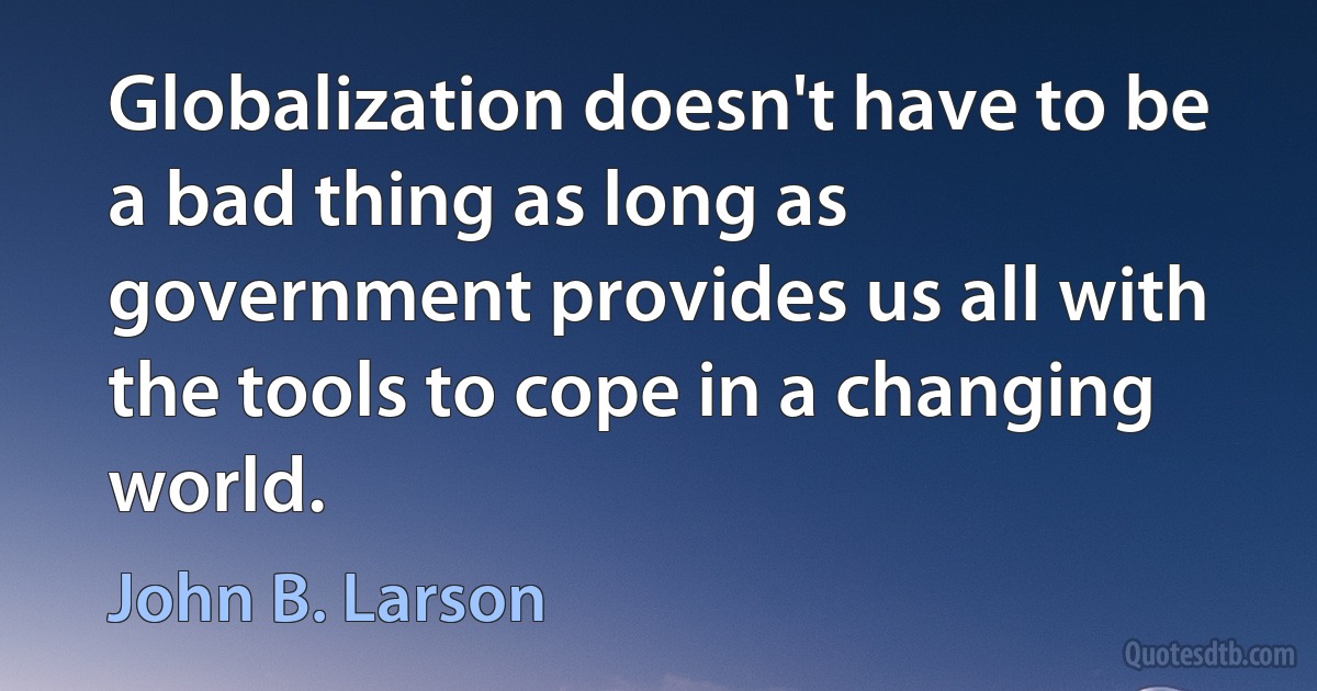 Globalization doesn't have to be a bad thing as long as government provides us all with the tools to cope in a changing world. (John B. Larson)