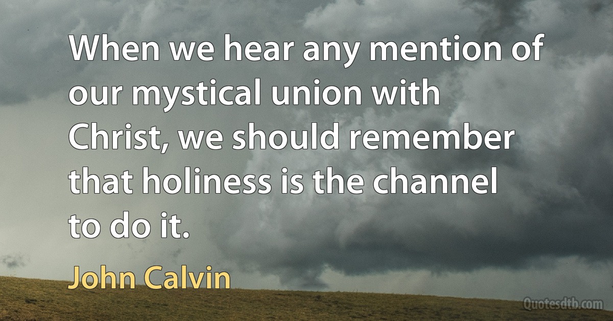 When we hear any mention of our mystical union with Christ, we should remember that holiness is the channel to do it. (John Calvin)