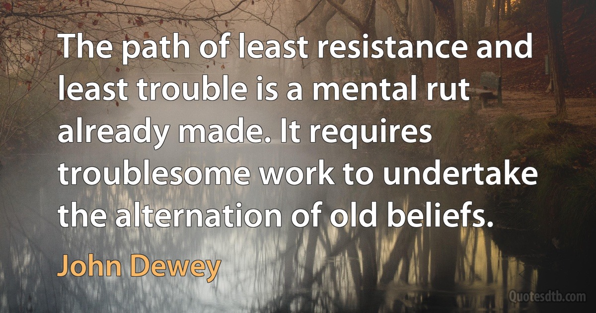 The path of least resistance and least trouble is a mental rut already made. It requires troublesome work to undertake the alternation of old beliefs. (John Dewey)