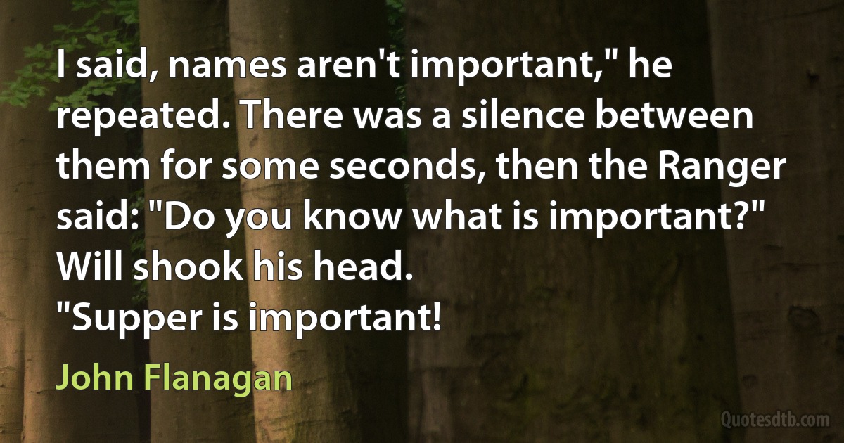 I said, names aren't important," he repeated. There was a silence between them for some seconds, then the Ranger said: "Do you know what is important?"
Will shook his head.
"Supper is important! (John Flanagan)