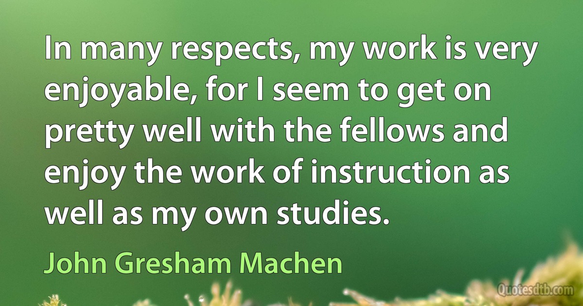 In many respects, my work is very enjoyable, for I seem to get on pretty well with the fellows and enjoy the work of instruction as well as my own studies. (John Gresham Machen)