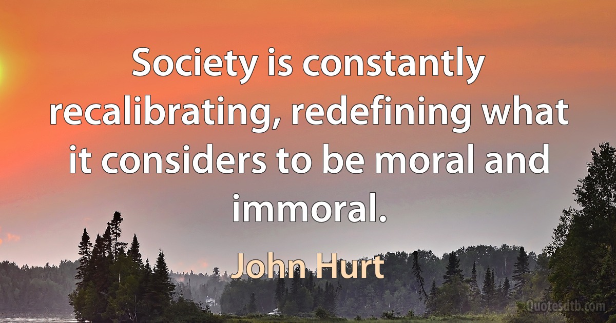 Society is constantly recalibrating, redefining what it considers to be moral and immoral. (John Hurt)