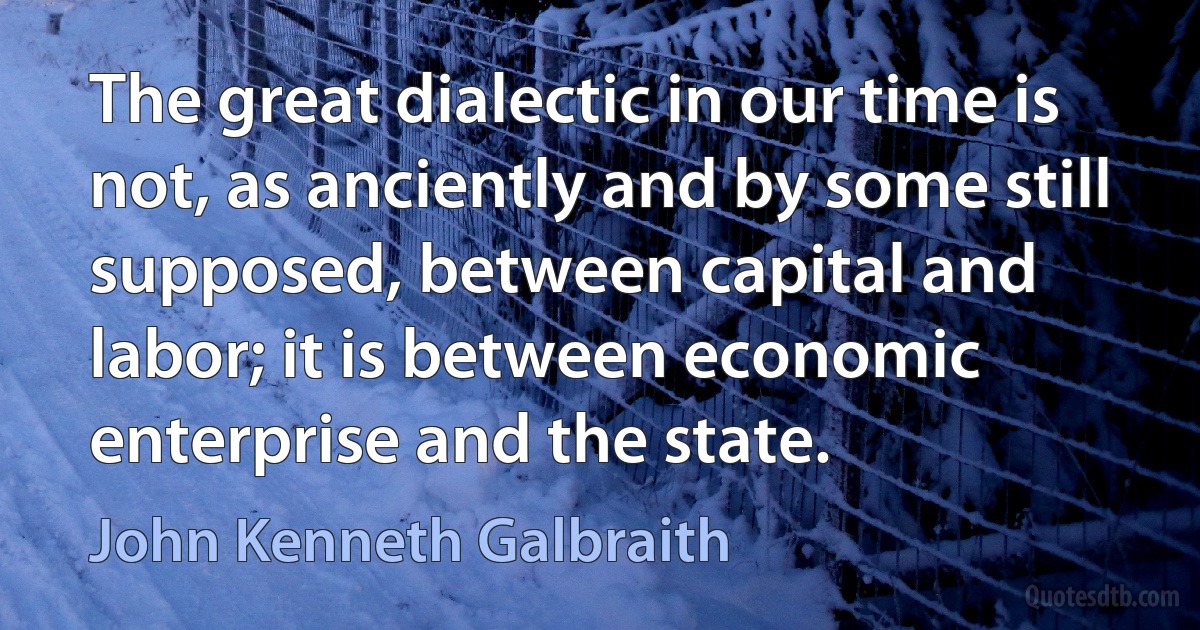 The great dialectic in our time is not, as anciently and by some still supposed, between capital and labor; it is between economic enterprise and the state. (John Kenneth Galbraith)