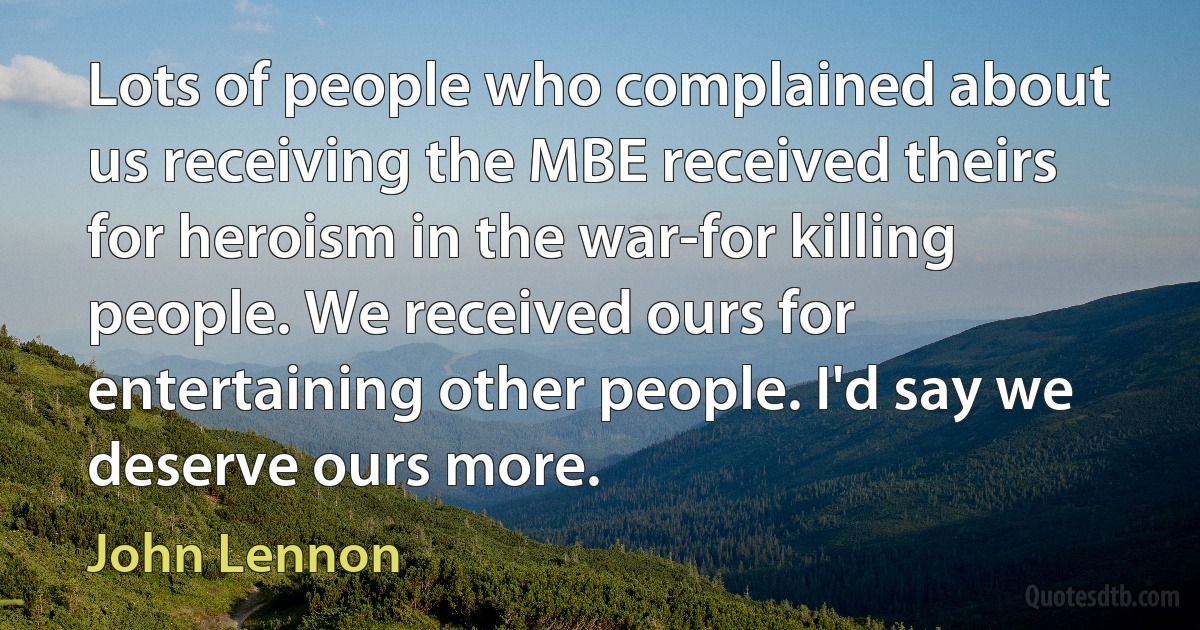 Lots of people who complained about us receiving the MBE received theirs for heroism in the war-for killing people. We received ours for entertaining other people. I'd say we deserve ours more. (John Lennon)