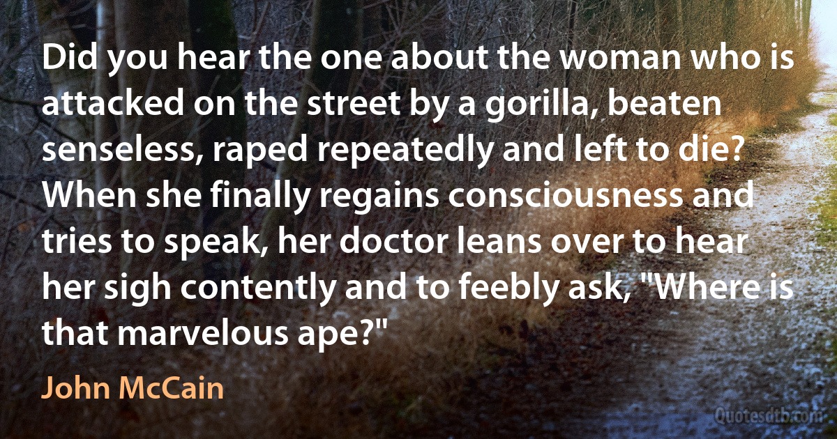 Did you hear the one about the woman who is attacked on the street by a gorilla, beaten senseless, raped repeatedly and left to die? When she finally regains consciousness and tries to speak, her doctor leans over to hear her sigh contently and to feebly ask, "Where is that marvelous ape?" (John McCain)